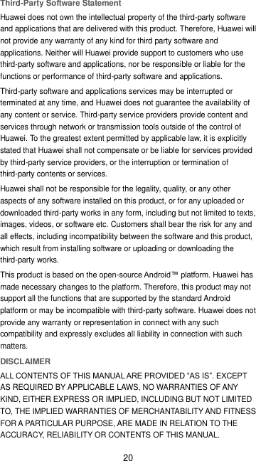 20 Third-Party Software Statement Huawei does not own the intellectual property of the third-party software and applications that are delivered with this product. Therefore, Huawei will not provide any warranty of any kind for third party software and applications. Neither will Huawei provide support to customers who use third-party software and applications, nor be responsible or liable for the functions or performance of third-party software and applications. Third-party software and applications services may be interrupted or terminated at any time, and Huawei does not guarantee the availability of any content or service. Third-party service providers provide content and services through network or transmission tools outside of the control of Huawei. To the greatest extent permitted by applicable law, it is explicitly stated that Huawei shall not compensate or be liable for services provided by third-party service providers, or the interruption or termination of third-party contents or services. Huawei shall not be responsible for the legality, quality, or any other aspects of any software installed on this product, or for any uploaded or downloaded third-party works in any form, including but not limited to texts, images, videos, or software etc. Customers shall bear the risk for any and all effects, including incompatibility between the software and this product, which result from installing software or uploading or downloading the third-party works. This product is based on the open-source Android™ platform. Huawei has made necessary changes to the platform. Therefore, this product may not support all the functions that are supported by the standard Android platform or may be incompatible with third-party software. Huawei does not provide any warranty or representation in connect with any such compatibility and expressly excludes all liability in connection with such matters. DISCLAIMER ALL CONTENTS OF THIS MANUAL ARE PROVIDED “AS IS”. EXCEPT AS REQUIRED BY APPLICABLE LAWS, NO WARRANTIES OF ANY KIND, EITHER EXPRESS OR IMPLIED, INCLUDING BUT NOT LIMITED TO, THE IMPLIED WARRANTIES OF MERCHANTABILITY AND FITNESS FOR A PARTICULAR PURPOSE, ARE MADE IN RELATION TO THE ACCURACY, RELIABILITY OR CONTENTS OF THIS MANUAL. 