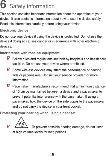 5 6 Safety information This section contains important information about the operation of your device. It also contains information about how to use the device safely. Read this information carefully before using your device. Electronic device Do not use your device if using the device is prohibited. Do not use the device if doing so causes danger or interference with other electronic devices. Interference with medical equipment  Follow rules and regulations set forth by hospitals and health care facilities. Do not use your device where prohibited.  Some wireless devices may affect the performance of hearing aids or pacemakers. Consult your service provider for more information.  Pacemaker manufacturers recommend that a minimum distance of 15 cm be maintained between a device and a pacemaker to prevent potential interference with the pacemaker. If using a pacemaker, hold the device on the side opposite the pacemaker and do not carry the device in your front pocket. Protecting your hearing when using a headset    To prevent possible hearing damage, do not listen at high volume levels for long periods.   