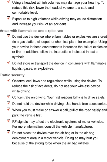 6  Using a headset at high volumes may damage your hearing. To reduce this risk, lower the headset volume to a safe and comfortable level.  Exposure to high volumes while driving may cause distraction and increase your risk of an accident. Areas with flammables and explosives  Do not use the device where flammables or explosives are stored (in a gas station, oil depot, or chemical plant, for example). Using your device in these environments increases the risk of explosion or fire. In addition, follow the instructions indicated in text or symbols.  Do not store or transport the device in containers with flammable liquids, gases, or explosives. Traffic security  Observe local laws and regulations while using the device. To reduce the risk of accidents, do not use your wireless device while driving.  Concentrate on driving. Your first responsibility is to drive safely.  Do not hold the device while driving. Use hands-free accessories.  When you must make or answer a call, pull of the road safely and park the vehicle first.    RF signals may affect the electronic systems of motor vehicles. For more information, consult the vehicle manufacturer.  Do not place the device over the air bag or in the air bag deployment area in a motor vehicle. Doing so may hurt you because of the strong force when the air bag inflates. 