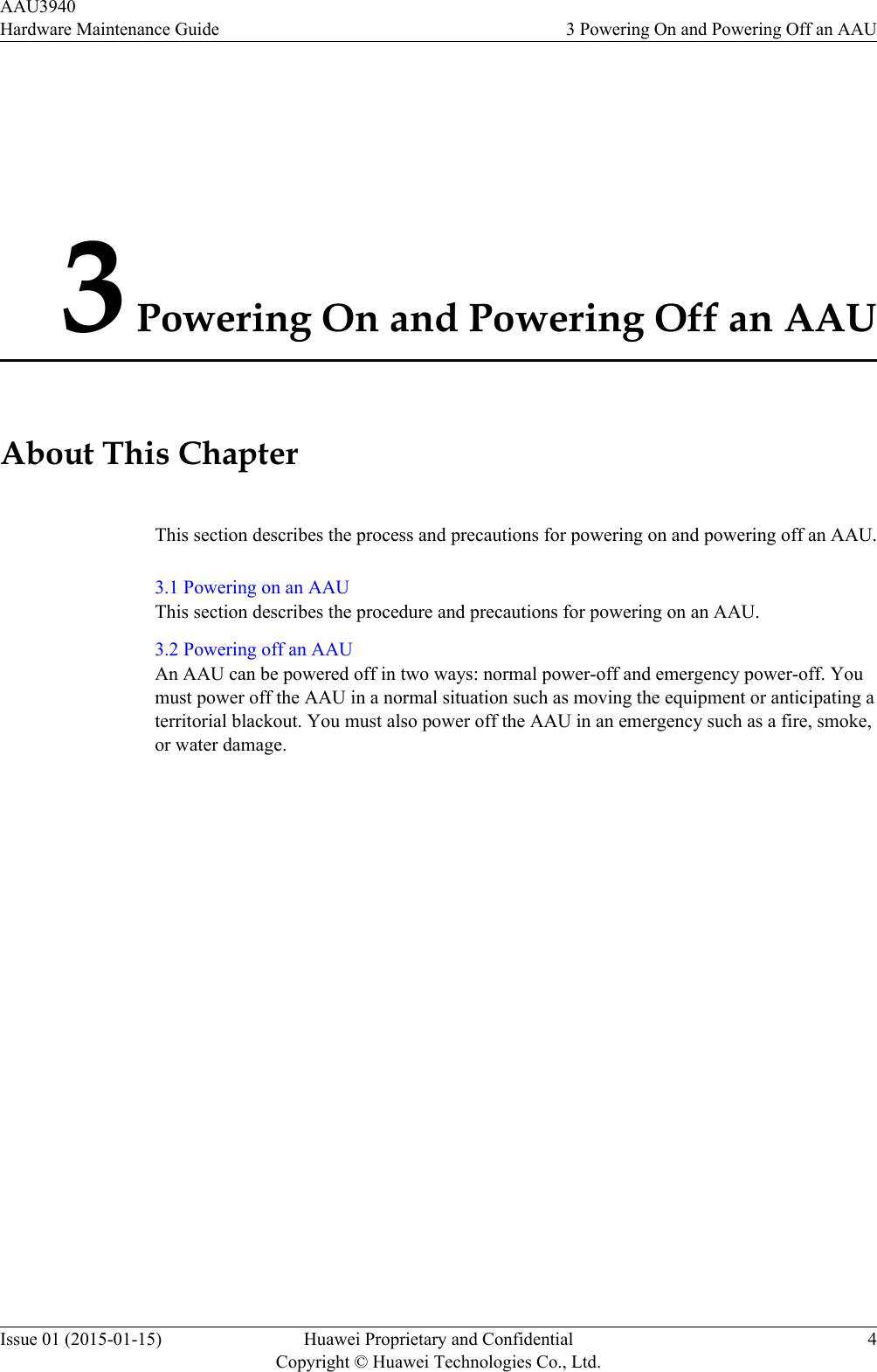 3 Powering On and Powering Off an AAUAbout This ChapterThis section describes the process and precautions for powering on and powering off an AAU.3.1 Powering on an AAUThis section describes the procedure and precautions for powering on an AAU.3.2 Powering off an AAUAn AAU can be powered off in two ways: normal power-off and emergency power-off. Youmust power off the AAU in a normal situation such as moving the equipment or anticipating aterritorial blackout. You must also power off the AAU in an emergency such as a fire, smoke,or water damage.AAU3940Hardware Maintenance Guide 3 Powering On and Powering Off an AAUIssue 01 (2015-01-15) Huawei Proprietary and ConfidentialCopyright © Huawei Technologies Co., Ltd.4