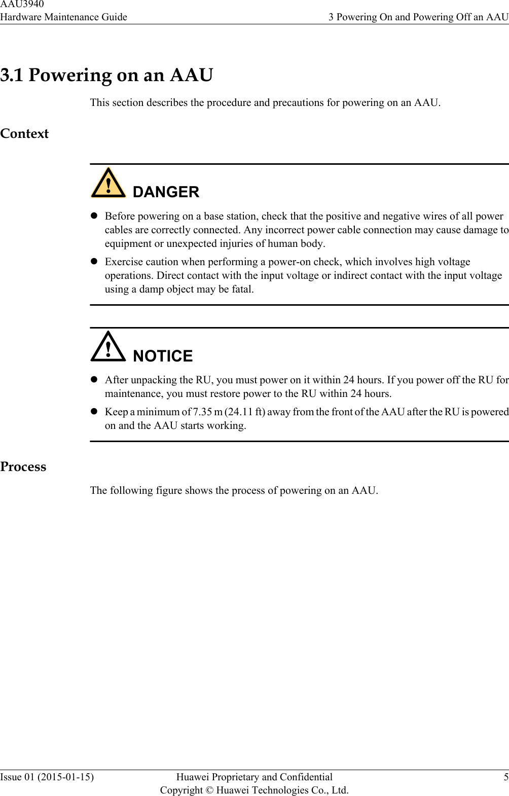 3.1 Powering on an AAUThis section describes the procedure and precautions for powering on an AAU.ContextDANGERlBefore powering on a base station, check that the positive and negative wires of all powercables are correctly connected. Any incorrect power cable connection may cause damage toequipment or unexpected injuries of human body.lExercise caution when performing a power-on check, which involves high voltageoperations. Direct contact with the input voltage or indirect contact with the input voltageusing a damp object may be fatal.NOTICElAfter unpacking the RU, you must power on it within 24 hours. If you power off the RU formaintenance, you must restore power to the RU within 24 hours.lKeep a minimum of 7.35 m (24.11 ft) away from the front of the AAU after the RU is poweredon and the AAU starts working.ProcessThe following figure shows the process of powering on an AAU.AAU3940Hardware Maintenance Guide 3 Powering On and Powering Off an AAUIssue 01 (2015-01-15) Huawei Proprietary and ConfidentialCopyright © Huawei Technologies Co., Ltd.5