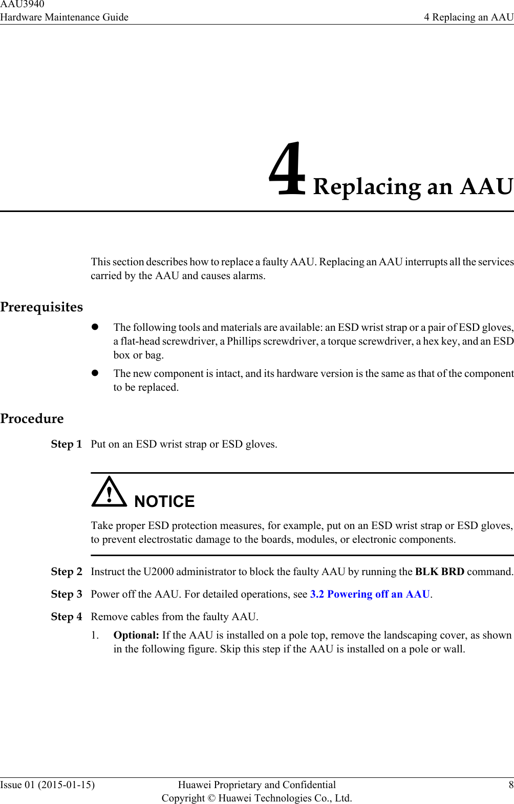 4 Replacing an AAUThis section describes how to replace a faulty AAU. Replacing an AAU interrupts all the servicescarried by the AAU and causes alarms.PrerequisiteslThe following tools and materials are available: an ESD wrist strap or a pair of ESD gloves,a flat-head screwdriver, a Phillips screwdriver, a torque screwdriver, a hex key, and an ESDbox or bag.lThe new component is intact, and its hardware version is the same as that of the componentto be replaced.ProcedureStep 1 Put on an ESD wrist strap or ESD gloves.NOTICETake proper ESD protection measures, for example, put on an ESD wrist strap or ESD gloves,to prevent electrostatic damage to the boards, modules, or electronic components.Step 2 Instruct the U2000 administrator to block the faulty AAU by running the BLK BRD command.Step 3 Power off the AAU. For detailed operations, see 3.2 Powering off an AAU.Step 4 Remove cables from the faulty AAU.1. Optional: If the AAU is installed on a pole top, remove the landscaping cover, as shownin the following figure. Skip this step if the AAU is installed on a pole or wall.AAU3940Hardware Maintenance Guide 4 Replacing an AAUIssue 01 (2015-01-15) Huawei Proprietary and ConfidentialCopyright © Huawei Technologies Co., Ltd.8