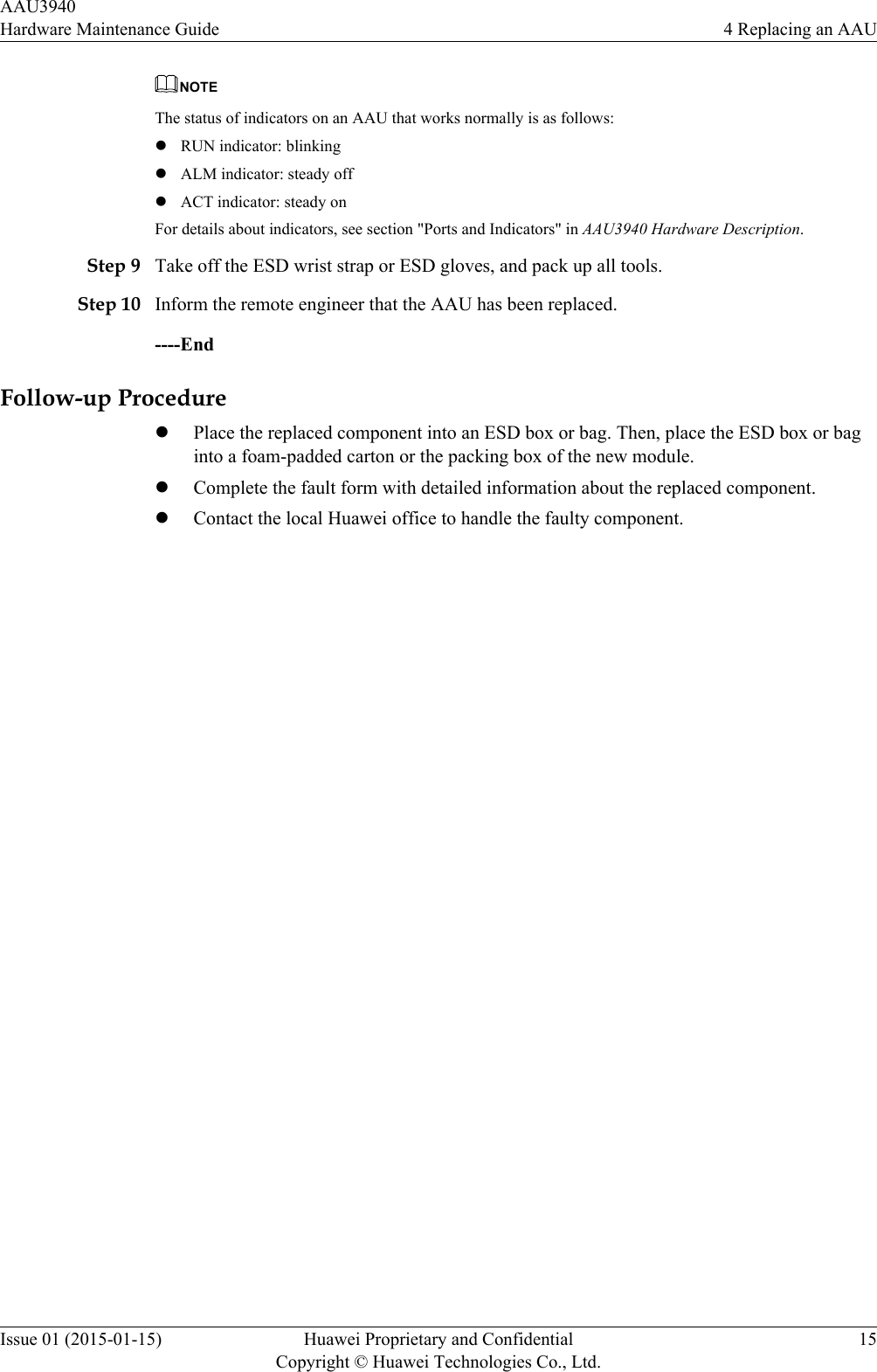 NOTEThe status of indicators on an AAU that works normally is as follows:lRUN indicator: blinkinglALM indicator: steady offlACT indicator: steady onFor details about indicators, see section &quot;Ports and Indicators&quot; in AAU3940 Hardware Description.Step 9 Take off the ESD wrist strap or ESD gloves, and pack up all tools.Step 10 Inform the remote engineer that the AAU has been replaced.----EndFollow-up ProcedurelPlace the replaced component into an ESD box or bag. Then, place the ESD box or baginto a foam-padded carton or the packing box of the new module.lComplete the fault form with detailed information about the replaced component.lContact the local Huawei office to handle the faulty component.AAU3940Hardware Maintenance Guide 4 Replacing an AAUIssue 01 (2015-01-15) Huawei Proprietary and ConfidentialCopyright © Huawei Technologies Co., Ltd.15