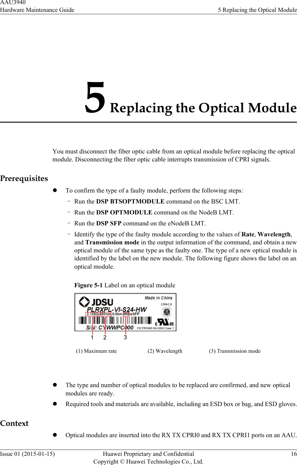 5 Replacing the Optical ModuleYou must disconnect the fiber optic cable from an optical module before replacing the opticalmodule. Disconnecting the fiber optic cable interrupts transmission of CPRI signals.PrerequisiteslTo confirm the type of a faulty module, perform the following steps:–Run the DSP BTSOPTMODULE command on the BSC LMT.–Run the DSP OPTMODULE command on the NodeB LMT.–Run the DSP SFP command on the eNodeB LMT.–Identify the type of the faulty module according to the values of Rate, Wavelength,and Transmission mode in the output information of the command, and obtain a newoptical module of the same type as the faulty one. The type of a new optical module isidentified by the label on the new module. The following figure shows the label on anoptical module.Figure 5-1 Label on an optical module(1) Maximum rate (2) Wavelength (3) Transmission mode lThe type and number of optical modules to be replaced are confirmed, and new opticalmodules are ready.lRequired tools and materials are available, including an ESD box or bag, and ESD gloves.ContextlOptical modules are inserted into the RX TX CPRI0 and RX TX CPRI1 ports on an AAU.AAU3940Hardware Maintenance Guide 5 Replacing the Optical ModuleIssue 01 (2015-01-15) Huawei Proprietary and ConfidentialCopyright © Huawei Technologies Co., Ltd.16