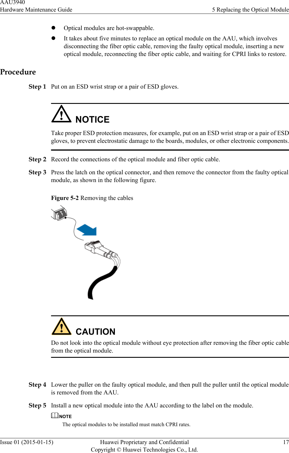 lOptical modules are hot-swappable.lIt takes about five minutes to replace an optical module on the AAU, which involvesdisconnecting the fiber optic cable, removing the faulty optical module, inserting a newoptical module, reconnecting the fiber optic cable, and waiting for CPRI links to restore.ProcedureStep 1 Put on an ESD wrist strap or a pair of ESD gloves.NOTICETake proper ESD protection measures, for example, put on an ESD wrist strap or a pair of ESDgloves, to prevent electrostatic damage to the boards, modules, or other electronic components.Step 2 Record the connections of the optical module and fiber optic cable.Step 3 Press the latch on the optical connector, and then remove the connector from the faulty opticalmodule, as shown in the following figure.Figure 5-2 Removing the cablesCAUTIONDo not look into the optical module without eye protection after removing the fiber optic cablefrom the optical module. Step 4 Lower the puller on the faulty optical module, and then pull the puller until the optical moduleis removed from the AAU.Step 5 Install a new optical module into the AAU according to the label on the module.NOTEThe optical modules to be installed must match CPRI rates.AAU3940Hardware Maintenance Guide 5 Replacing the Optical ModuleIssue 01 (2015-01-15) Huawei Proprietary and ConfidentialCopyright © Huawei Technologies Co., Ltd.17