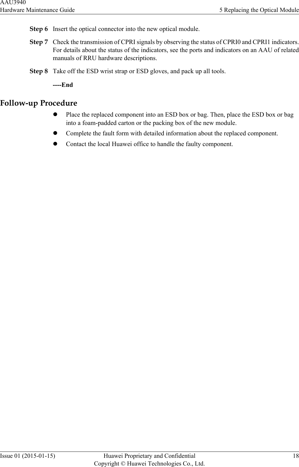 Step 6 Insert the optical connector into the new optical module.Step 7 Check the transmission of CPRI signals by observing the status of CPRI0 and CPRI1 indicators.For details about the status of the indicators, see the ports and indicators on an AAU of relatedmanuals of RRU hardware descriptions.Step 8 Take off the ESD wrist strap or ESD gloves, and pack up all tools.----EndFollow-up ProcedurelPlace the replaced component into an ESD box or bag. Then, place the ESD box or baginto a foam-padded carton or the packing box of the new module.lComplete the fault form with detailed information about the replaced component.lContact the local Huawei office to handle the faulty component.AAU3940Hardware Maintenance Guide 5 Replacing the Optical ModuleIssue 01 (2015-01-15) Huawei Proprietary and ConfidentialCopyright © Huawei Technologies Co., Ltd.18