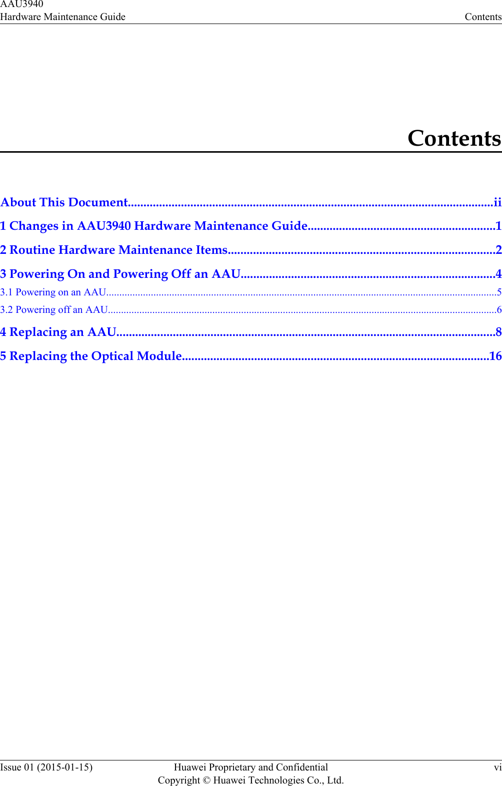 ContentsAbout This Document.....................................................................................................................ii1 Changes in AAU3940 Hardware Maintenance Guide............................................................12 Routine Hardware Maintenance Items.....................................................................................23 Powering On and Powering Off an AAU.................................................................................43.1 Powering on an AAU.....................................................................................................................................................53.2 Powering off an AAU.....................................................................................................................................................64 Replacing an AAU.........................................................................................................................85 Replacing the Optical Module..................................................................................................16AAU3940Hardware Maintenance Guide ContentsIssue 01 (2015-01-15) Huawei Proprietary and ConfidentialCopyright © Huawei Technologies Co., Ltd.vi