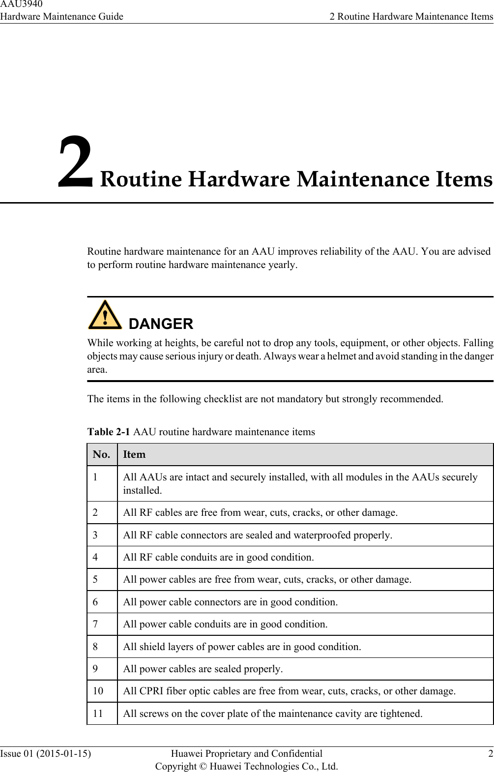 2 Routine Hardware Maintenance ItemsRoutine hardware maintenance for an AAU improves reliability of the AAU. You are advisedto perform routine hardware maintenance yearly.DANGERWhile working at heights, be careful not to drop any tools, equipment, or other objects. Fallingobjects may cause serious injury or death. Always wear a helmet and avoid standing in the dangerarea.The items in the following checklist are not mandatory but strongly recommended.Table 2-1 AAU routine hardware maintenance itemsNo. Item1All AAUs are intact and securely installed, with all modules in the AAUs securelyinstalled.2 All RF cables are free from wear, cuts, cracks, or other damage.3 All RF cable connectors are sealed and waterproofed properly.4 All RF cable conduits are in good condition.5 All power cables are free from wear, cuts, cracks, or other damage.6 All power cable connectors are in good condition.7 All power cable conduits are in good condition.8 All shield layers of power cables are in good condition.9 All power cables are sealed properly.10 All CPRI fiber optic cables are free from wear, cuts, cracks, or other damage.11 All screws on the cover plate of the maintenance cavity are tightened.AAU3940Hardware Maintenance Guide 2 Routine Hardware Maintenance ItemsIssue 01 (2015-01-15) Huawei Proprietary and ConfidentialCopyright © Huawei Technologies Co., Ltd.2