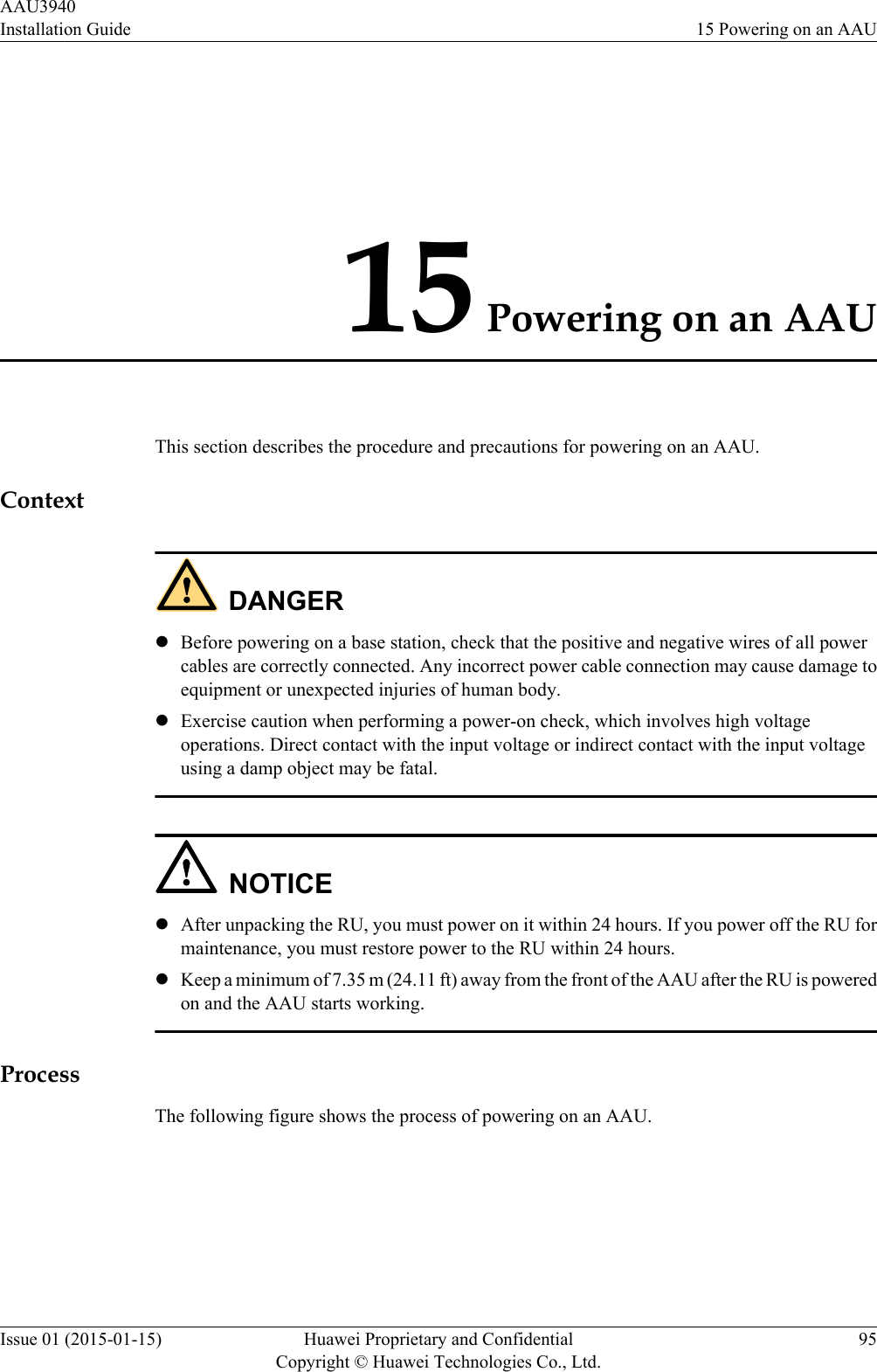 15 Powering on an AAUThis section describes the procedure and precautions for powering on an AAU.ContextDANGERlBefore powering on a base station, check that the positive and negative wires of all powercables are correctly connected. Any incorrect power cable connection may cause damage toequipment or unexpected injuries of human body.lExercise caution when performing a power-on check, which involves high voltageoperations. Direct contact with the input voltage or indirect contact with the input voltageusing a damp object may be fatal.NOTICElAfter unpacking the RU, you must power on it within 24 hours. If you power off the RU formaintenance, you must restore power to the RU within 24 hours.lKeep a minimum of 7.35 m (24.11 ft) away from the front of the AAU after the RU is poweredon and the AAU starts working.ProcessThe following figure shows the process of powering on an AAU.AAU3940Installation Guide 15 Powering on an AAUIssue 01 (2015-01-15) Huawei Proprietary and ConfidentialCopyright © Huawei Technologies Co., Ltd.95