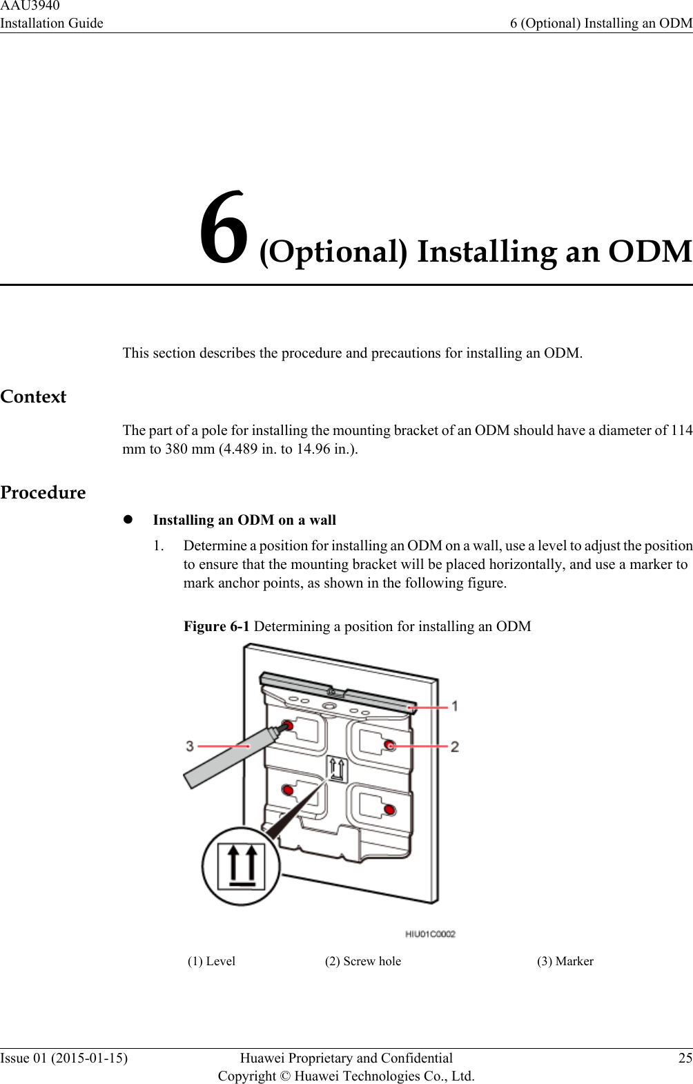 6 (Optional) Installing an ODMThis section describes the procedure and precautions for installing an ODM.ContextThe part of a pole for installing the mounting bracket of an ODM should have a diameter of 114mm to 380 mm (4.489 in. to 14.96 in.).ProcedurelInstalling an ODM on a wall1. Determine a position for installing an ODM on a wall, use a level to adjust the positionto ensure that the mounting bracket will be placed horizontally, and use a marker tomark anchor points, as shown in the following figure.Figure 6-1 Determining a position for installing an ODM(1) Level (2) Screw hole (3) Marker AAU3940Installation Guide 6 (Optional) Installing an ODMIssue 01 (2015-01-15) Huawei Proprietary and ConfidentialCopyright © Huawei Technologies Co., Ltd.25