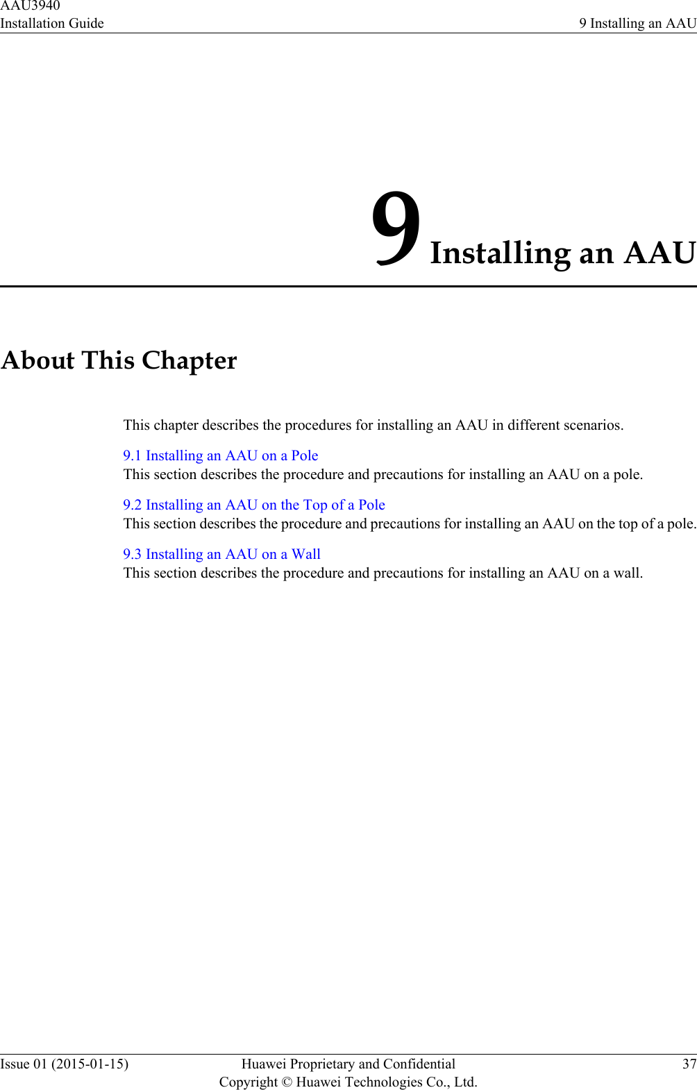 9 Installing an AAUAbout This ChapterThis chapter describes the procedures for installing an AAU in different scenarios.9.1 Installing an AAU on a PoleThis section describes the procedure and precautions for installing an AAU on a pole.9.2 Installing an AAU on the Top of a PoleThis section describes the procedure and precautions for installing an AAU on the top of a pole.9.3 Installing an AAU on a WallThis section describes the procedure and precautions for installing an AAU on a wall.AAU3940Installation Guide 9 Installing an AAUIssue 01 (2015-01-15) Huawei Proprietary and ConfidentialCopyright © Huawei Technologies Co., Ltd.37