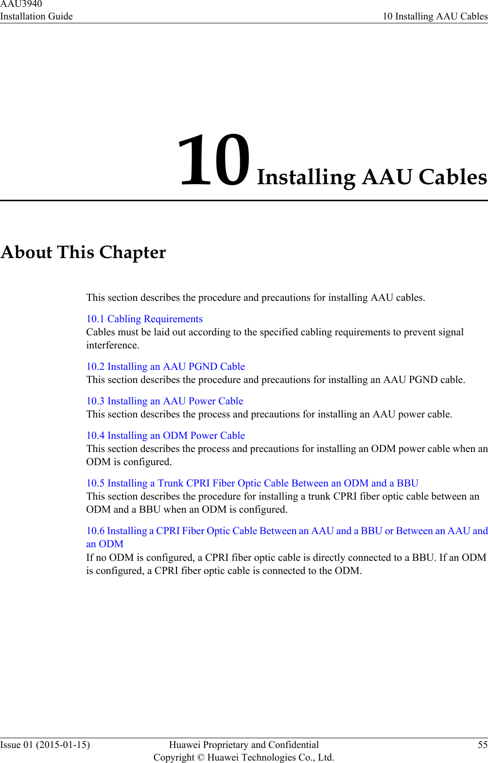 10 Installing AAU CablesAbout This ChapterThis section describes the procedure and precautions for installing AAU cables.10.1 Cabling RequirementsCables must be laid out according to the specified cabling requirements to prevent signalinterference.10.2 Installing an AAU PGND CableThis section describes the procedure and precautions for installing an AAU PGND cable.10.3 Installing an AAU Power CableThis section describes the process and precautions for installing an AAU power cable.10.4 Installing an ODM Power CableThis section describes the process and precautions for installing an ODM power cable when anODM is configured.10.5 Installing a Trunk CPRI Fiber Optic Cable Between an ODM and a BBUThis section describes the procedure for installing a trunk CPRI fiber optic cable between anODM and a BBU when an ODM is configured.10.6 Installing a CPRI Fiber Optic Cable Between an AAU and a BBU or Between an AAU andan ODMIf no ODM is configured, a CPRI fiber optic cable is directly connected to a BBU. If an ODMis configured, a CPRI fiber optic cable is connected to the ODM.AAU3940Installation Guide 10 Installing AAU CablesIssue 01 (2015-01-15) Huawei Proprietary and ConfidentialCopyright © Huawei Technologies Co., Ltd.55