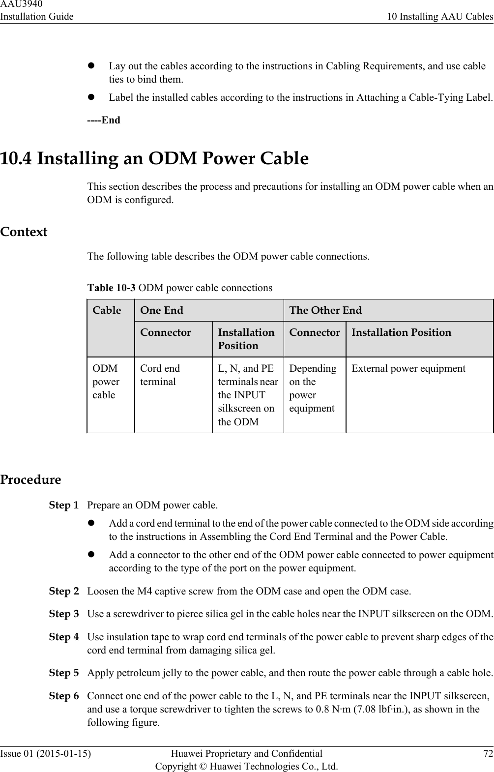  lLay out the cables according to the instructions in Cabling Requirements, and use cableties to bind them.lLabel the installed cables according to the instructions in Attaching a Cable-Tying Label.----End10.4 Installing an ODM Power CableThis section describes the process and precautions for installing an ODM power cable when anODM is configured.ContextThe following table describes the ODM power cable connections.Table 10-3 ODM power cable connectionsCable One End The Other EndConnector InstallationPositionConnector Installation PositionODMpowercableCord endterminalL, N, and PEterminals nearthe INPUTsilkscreen onthe ODMDependingon thepowerequipmentExternal power equipment ProcedureStep 1 Prepare an ODM power cable.lAdd a cord end terminal to the end of the power cable connected to the ODM side accordingto the instructions in Assembling the Cord End Terminal and the Power Cable.lAdd a connector to the other end of the ODM power cable connected to power equipmentaccording to the type of the port on the power equipment.Step 2 Loosen the M4 captive screw from the ODM case and open the ODM case.Step 3 Use a screwdriver to pierce silica gel in the cable holes near the INPUT silkscreen on the ODM.Step 4 Use insulation tape to wrap cord end terminals of the power cable to prevent sharp edges of thecord end terminal from damaging silica gel.Step 5 Apply petroleum jelly to the power cable, and then route the power cable through a cable hole.Step 6 Connect one end of the power cable to the L, N, and PE terminals near the INPUT silkscreen,and use a torque screwdriver to tighten the screws to 0.8 N·m (7.08 lbf·in.), as shown in thefollowing figure.AAU3940Installation Guide 10 Installing AAU CablesIssue 01 (2015-01-15) Huawei Proprietary and ConfidentialCopyright © Huawei Technologies Co., Ltd.72