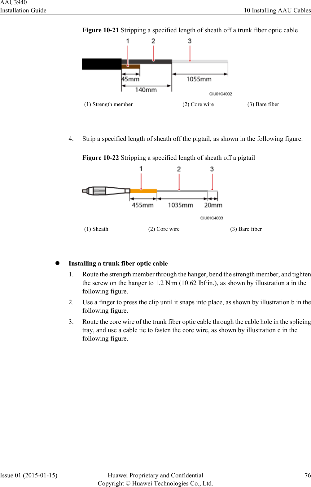 Figure 10-21 Stripping a specified length of sheath off a trunk fiber optic cable(1) Strength member (2) Core wire (3) Bare fiber 4. Strip a specified length of sheath off the pigtail, as shown in the following figure.Figure 10-22 Stripping a specified length of sheath off a pigtail(1) Sheath (2) Core wire (3) Bare fiber lInstalling a trunk fiber optic cable1. Route the strength member through the hanger, bend the strength member, and tightenthe screw on the hanger to 1.2 N·m (10.62 lbf·in.), as shown by illustration a in thefollowing figure.2. Use a finger to press the clip until it snaps into place, as shown by illustration b in thefollowing figure.3. Route the core wire of the trunk fiber optic cable through the cable hole in the splicingtray, and use a cable tie to fasten the core wire, as shown by illustration c in thefollowing figure.AAU3940Installation Guide 10 Installing AAU CablesIssue 01 (2015-01-15) Huawei Proprietary and ConfidentialCopyright © Huawei Technologies Co., Ltd.76