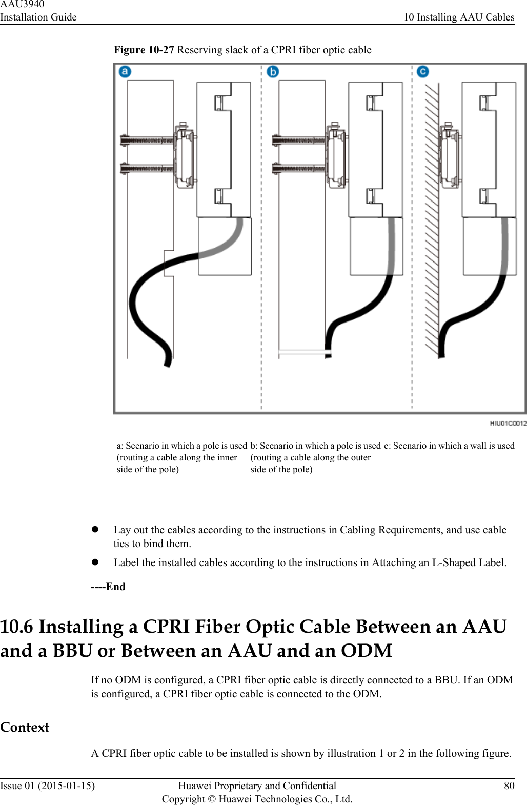 Figure 10-27 Reserving slack of a CPRI fiber optic cablea: Scenario in which a pole is used(routing a cable along the innerside of the pole)b: Scenario in which a pole is used(routing a cable along the outerside of the pole)c: Scenario in which a wall is used lLay out the cables according to the instructions in Cabling Requirements, and use cableties to bind them.lLabel the installed cables according to the instructions in Attaching an L-Shaped Label.----End10.6 Installing a CPRI Fiber Optic Cable Between an AAUand a BBU or Between an AAU and an ODMIf no ODM is configured, a CPRI fiber optic cable is directly connected to a BBU. If an ODMis configured, a CPRI fiber optic cable is connected to the ODM.ContextA CPRI fiber optic cable to be installed is shown by illustration 1 or 2 in the following figure.AAU3940Installation Guide 10 Installing AAU CablesIssue 01 (2015-01-15) Huawei Proprietary and ConfidentialCopyright © Huawei Technologies Co., Ltd.80