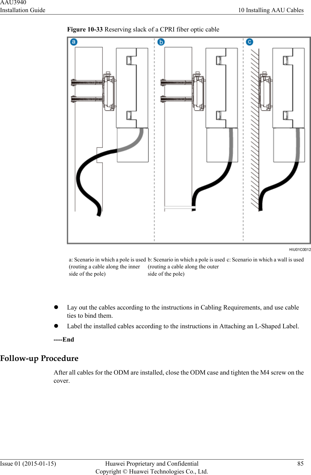 Figure 10-33 Reserving slack of a CPRI fiber optic cablea: Scenario in which a pole is used(routing a cable along the innerside of the pole)b: Scenario in which a pole is used(routing a cable along the outerside of the pole)c: Scenario in which a wall is used lLay out the cables according to the instructions in Cabling Requirements, and use cableties to bind them.lLabel the installed cables according to the instructions in Attaching an L-Shaped Label.----EndFollow-up ProcedureAfter all cables for the ODM are installed, close the ODM case and tighten the M4 screw on thecover.AAU3940Installation Guide 10 Installing AAU CablesIssue 01 (2015-01-15) Huawei Proprietary and ConfidentialCopyright © Huawei Technologies Co., Ltd.85