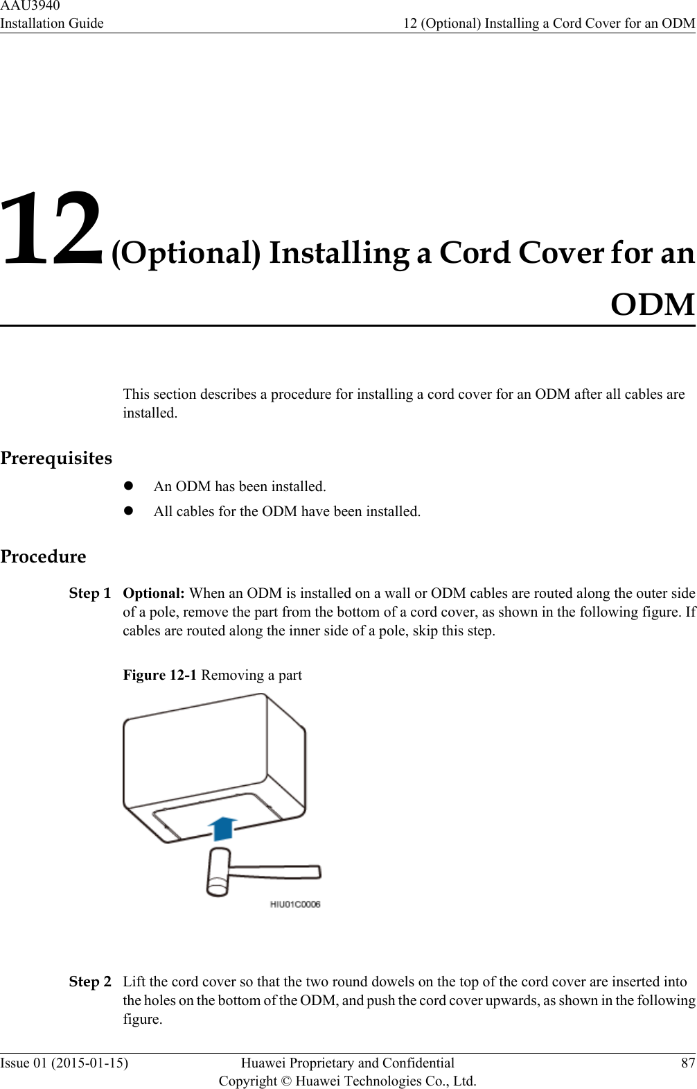 12 (Optional) Installing a Cord Cover for anODMThis section describes a procedure for installing a cord cover for an ODM after all cables areinstalled.PrerequisiteslAn ODM has been installed.lAll cables for the ODM have been installed.ProcedureStep 1 Optional: When an ODM is installed on a wall or ODM cables are routed along the outer sideof a pole, remove the part from the bottom of a cord cover, as shown in the following figure. Ifcables are routed along the inner side of a pole, skip this step.Figure 12-1 Removing a part Step 2 Lift the cord cover so that the two round dowels on the top of the cord cover are inserted intothe holes on the bottom of the ODM, and push the cord cover upwards, as shown in the followingfigure.AAU3940Installation Guide 12 (Optional) Installing a Cord Cover for an ODMIssue 01 (2015-01-15) Huawei Proprietary and ConfidentialCopyright © Huawei Technologies Co., Ltd.87