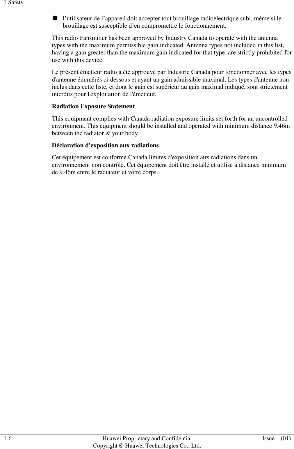 1 Safety    1-6 Huawei Proprietary and Confidential                                     Copyright © Huawei Technologies Co., Ltd. Issue    (01)  ● l’utilisateur de l’appareil doit accepter tout brouillage radioélectrique subi, même si le brouillage est susceptible d’en compromettre le fonctionnement. This radio transmitter has been approved by Industry Canada to operate with the antenna types with the maximum permissible gain indicated. Antenna types not included in this list, having a gain greater than the maximum gain indicated for that type, are strictly prohibited for use with this device. Le présent émetteur radio a été approuvé par Industrie Canada pour fonctionner avec les types d&apos;antenne énumérés ci-dessous et ayant un gain admissible maximal. Les types d&apos;antenne non inclus dans cette liste, et dont le gain est supérieur au gain maximal indiqué, sont strictement interdits pour l&apos;exploitation de l&apos;émetteur. Radiation Exposure Statement This equipment complies with Canada radiation exposure limits set forth for an uncontrolled environment. This equipment should be installed and operated with minimum distance 9.46m between the radiator &amp; your body. Déclaration d&apos;exposition aux radiations Cet équipement est conforme Canada limites d&apos;exposition aux radiations dans un environnement non contrôlé. Cet équipement doit être installé et utilisé à distance minimum de 9.46m entre le radiateur et votre corps. 