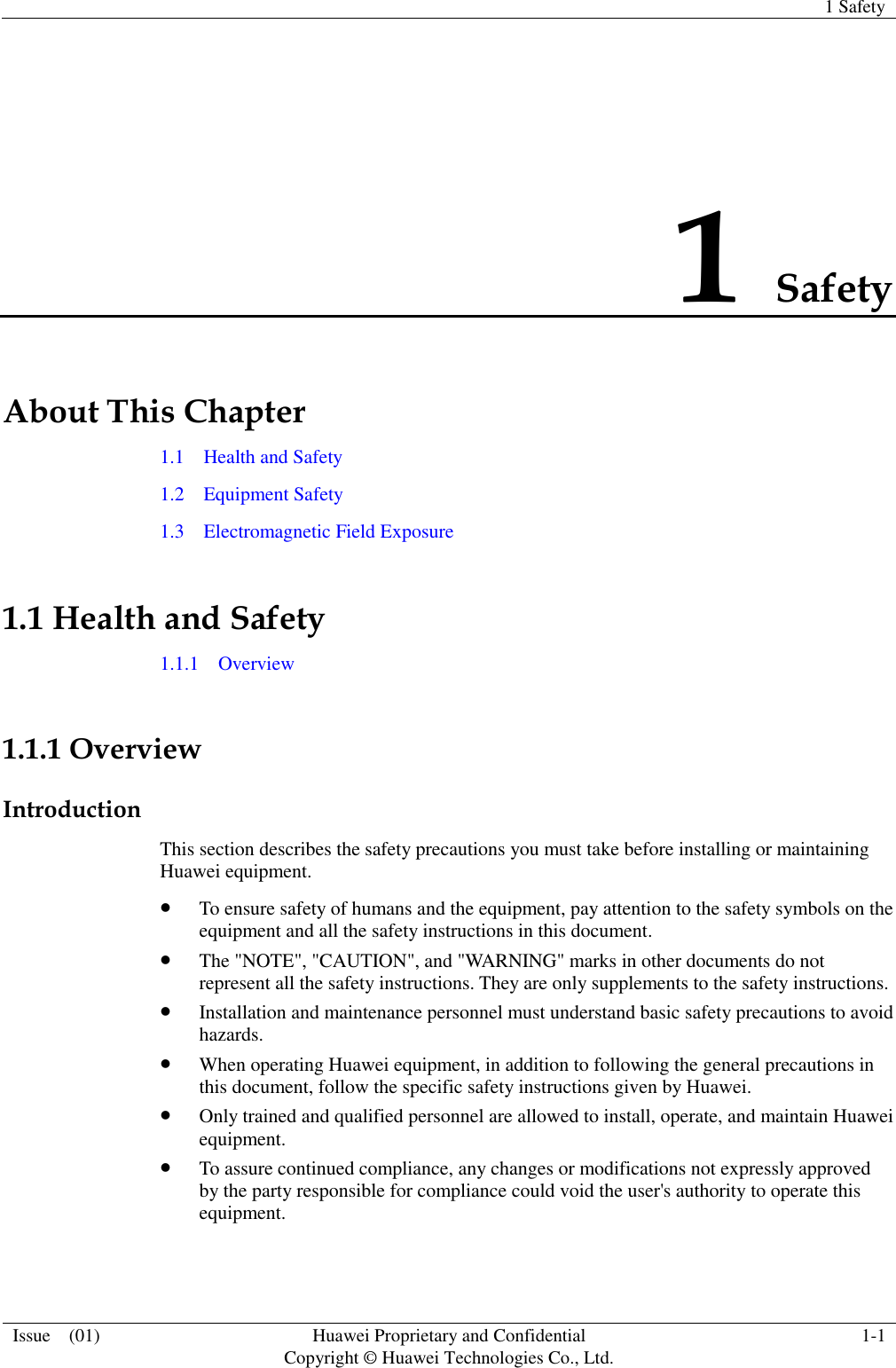   1 Safety  Issue    (01) Huawei Proprietary and Confidential                                     Copyright © Huawei Technologies Co., Ltd. 1-1  1 Safety About This Chapter 1.1    Health and Safety 1.2    Equipment Safety 1.3    Electromagnetic Field Exposure 1.1 Health and Safety 1.1.1    Overview  1.1.1 Overview Introduction This section describes the safety precautions you must take before installing or maintaining Huawei equipment.  To ensure safety of humans and the equipment, pay attention to the safety symbols on the equipment and all the safety instructions in this document.  The &quot;NOTE&quot;, &quot;CAUTION&quot;, and &quot;WARNING&quot; marks in other documents do not represent all the safety instructions. They are only supplements to the safety instructions.  Installation and maintenance personnel must understand basic safety precautions to avoid hazards.  When operating Huawei equipment, in addition to following the general precautions in this document, follow the specific safety instructions given by Huawei.  Only trained and qualified personnel are allowed to install, operate, and maintain Huawei equipment.  To assure continued compliance, any changes or modifications not expressly approved by the party responsible for compliance could void the user&apos;s authority to operate this equipment.  