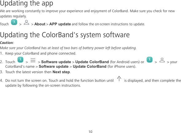 10 Updating the app We are working constantly to improve your experience and enjoyment of ColorBand. Make sure you check for new updates regularly. Touch   &gt;   &gt; About &gt; APP update and follow the on-screen instructions to update. Updating the ColorBand&apos;s system software Caution: Make sure your ColorBand has at least of two bars of battery power left before updating. 1. Keep your ColorBand and phone connected. 2. Touch    &gt;   &gt; Software update &gt; Update ColorBand (for Android users) or    &gt;   &gt; your ColorBand&apos;s name &gt; Software update &gt; Update ColorBand (for iPhone users). 3. Touch the latest version then Next step. 4. Do not turn the screen on. Touch and hold the function button until    is displayed, and then complete the update by following the on-screen instructions. 