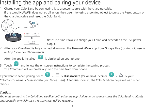 4 Installing the app and pairing your device 1. Charge your ColorBand by connecting it to a power source with the charging cable. If the word HUAWEI does not scroll across the screen, try using a pointed object to press the Reset button on the charging cable and reset the ColorBand.  Note: The time it takes to charge your ColorBand depends on the USB power output. 2. After your ColorBand is fully charged, download the Huawei Wear app from Google Play (for Android users) or App Store (for iPhone users). After the app is installed,    is displayed on your phone. 3. Touch    and follow the on-screen instructions to complete the pairing process. The ColorBand will automatically sync the time from your phone.   If you want to cancel pairing, touch   &gt;    &gt; Disassociate (for Android users) or  &gt;  &gt; your ColorBand&apos;s name &gt; Disassociate (for iPhone users). After disassociated, the ColorBand can be paired with other phones.  Caution:   You must connect to the ColorBand via Bluetooth using the app. Failure to do so may cause the ColorBand to vibrate unexpectedly, in which case a factory reset will be required. 
