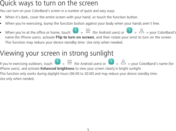 5 Quick ways to turn on the screen You can turn on your ColorBand&apos;s screen in a number of quick and easy ways.  When it&apos;s dark, cover the entire screen with your hand, or touch the function button.  When you&apos;re exercising, bump the function button against your body when your hands aren&apos;t free.  When you&apos;re at the office or home, touch  &gt;  (for Android users) or  &gt;  &gt; your ColorBand&apos;s name (for iPhone users), activate Flip to turn on screen, and then rotate your wrist to turn on the screen.   This function may reduce your device standby time. Use only when needed. Viewing your screen in strong sunlight If you&apos;re exercising outdoors, touch   &gt;   (for Android users) or  &gt;  &gt; your ColorBand&apos;s name (for iPhone users), and activate Enhanced brightness to view your screen clearly in bright sunlight. This function only works during daylight hours (06:00 to 20:00) and may reduce your device standby time. Use only when needed. 