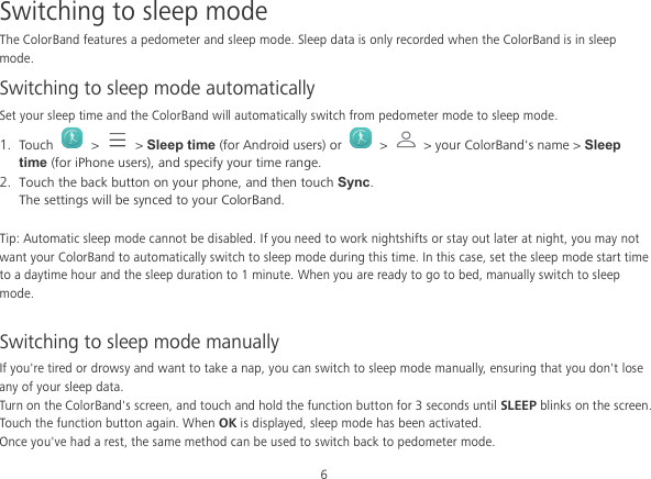 6 Switching to sleep mode The ColorBand features a pedometer and sleep mode. Sleep data is only recorded when the ColorBand is in sleep mode. Switching to sleep mode automatically Set your sleep time and the ColorBand will automatically switch from pedometer mode to sleep mode. 1. Touch   &gt;   &gt; Sleep time (for Android users) or    &gt;   &gt; your ColorBand&apos;s name &gt; Sleep time (for iPhone users), and specify your time range. 2. Touch the back button on your phone, and then touch Sync. The settings will be synced to your ColorBand.  Tip: Automatic sleep mode cannot be disabled. If you need to work nightshifts or stay out later at night, you may not want your ColorBand to automatically switch to sleep mode during this time. In this case, set the sleep mode start time to a daytime hour and the sleep duration to 1 minute. When you are ready to go to bed, manually switch to sleep mode.  Switching to sleep mode manually If you&apos;re tired or drowsy and want to take a nap, you can switch to sleep mode manually, ensuring that you don&apos;t lose any of your sleep data. Turn on the ColorBand&apos;s screen, and touch and hold the function button for 3 seconds until SLEEP blinks on the screen. Touch the function button again. When OK is displayed, sleep mode has been activated. Once you&apos;ve had a rest, the same method can be used to switch back to pedometer mode. 