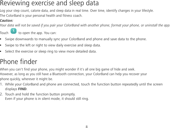 8 Reviewing exercise and sleep data Log your step count, calorie data, and sleep data in real time. Over time, identify changes in your lifestyle. The ColorBand is your personal health and fitness coach. Caution: Your data will not be saved if you pair your ColorBand with another phone, format your phone, or uninstall the app. Touch   to open the app. You can:  Swipe downwards to manually sync your ColorBand and phone and save data to the phone.  Swipe to the left or right to view daily exercise and sleep data.  Select the exercise or sleep ring to view more detailed data. Phone finder When you can&apos;t find your phone, you might wonder if it&apos;s all one big game of hide and seek. However, as long as you still have a Bluetooth connection, your ColorBand can help you recover your phone quickly, wherever it might be. 1. While your ColorBand and phone are connected, touch the function button repeatedly until the screen displays FIND. 2. Touch and hold the function button promptly. Even if your phone is in silent mode, it should still ring. 