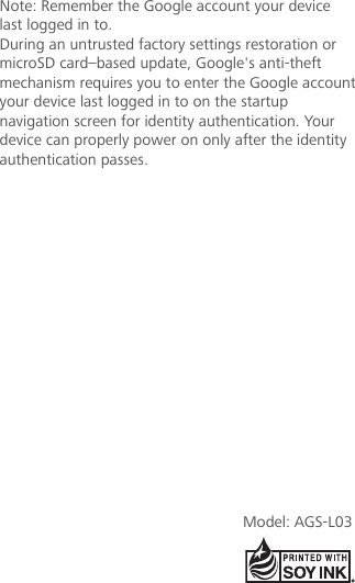 Note: Remember the Google account your device last logged in to. During an untrusted factory settings restoration or microSD card–based update, Google&apos;s anti-theft mechanism requires you to enter the Google account your device last logged in to on the startup navigation screen for identity authentication. Your device can properly power on only after the identity authentication passes.Model: AGS-L03