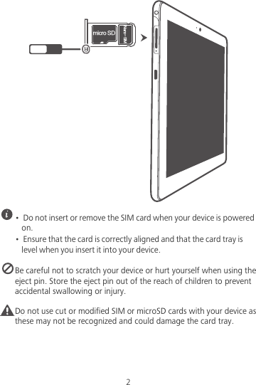 NJDSP4%/BOP4*.2 •  Do not insert or remove the SIM card when your device is powered on.•  Ensure that the card is correctly aligned and that the card tray is level when you insert it into your device. Be careful not to scratch your device or hurt yourself when using the eject pin. Store the eject pin out of the reach of children to prevent accidental swallowing or injury.Caution Do not use cut or modified SIM or microSD cards with your device as these may not be recognized and could damage the card tray.