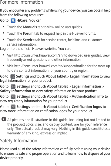 3For more informationIf you encounter any problems while using your device, you can obtain help from the following resources:Go to HiCare. You can:•  Touch the Manuals tab to view online user guides.•  Touch the Forum tab to request help in the Huawei forums.•  Touch the Service tab for service center, helpline, and customer service information.Log on to the official Huawei website. You can:•  Visit http://consumer.huawei.com/en/ to download user guides, view frequently asked questions and other information.•  Visit http://consumer.huawei.com/en/support/hotline for the most up-to-date contact information for your country or region.Go to Settings and touch About tablet &gt; Legal information to view legal information for your product.Go to Settings and touch About tablet &gt; Legal information &gt; Safety information to view safety information for your product.Go to Settings and touch About tablet &gt; Authentication info to view regulatory information for your product.Go to Settings and touch About tablet &gt; Certification logos to view more information on certification logos for your product. All pictures and illustrations in this guide, including but not limited to the product color, size, and display content, are for your reference only. The actual product may vary. Nothing in this guide constitutes a warranty of any kind, express or implied.Safety InformationPlease read all of the safety information carefully before using your device to ensure its safe and proper operation and to learn how to dispose of your device properly.