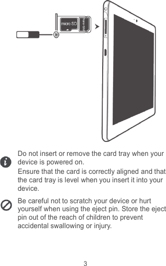 3  Do not insert or remove the card tray when your device is powered on. Ensure that the card is correctly aligned and that the card tray is level when you insert it into your device. Be careful not to scratch your device or hurt yourself when using the eject pin. Store the eject pin out of the reach of children to prevent accidental swallowing or injury.    