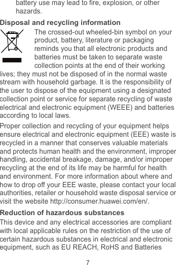 7 battery use may lead to fire, explosion, or other hazards. Disposal and recycling information The crossed-out wheeled-bin symbol on your product, battery, literature or packaging reminds you that all electronic products and batteries must be taken to separate waste collection points at the end of their working lives; they must not be disposed of in the normal waste stream with household garbage. It is the responsibility of the user to dispose of the equipment using a designated collection point or service for separate recycling of waste electrical and electronic equipment (WEEE) and batteries according to local laws. Proper collection and recycling of your equipment helps ensure electrical and electronic equipment (EEE) waste is recycled in a manner that conserves valuable materials and protects human health and the environment, improper handling, accidental breakage, damage, and/or improper recycling at the end of its life may be harmful for health and environment. For more information about where and how to drop off your EEE waste, please contact your local authorities, retailer or household waste disposal service or visit the website http://consumer.huawei.com/en/. Reduction of hazardous substances This device and any electrical accessories are compliant with local applicable rules on the restriction of the use of certain hazardous substances in electrical and electronic equipment, such as EU REACH, RoHS and Batteries 