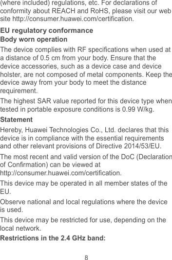 8 (where included) regulations, etc. For declarations of conformity about REACH and RoHS, please visit our web site http://consumer.huawei.com/certification. EU regulatory conformance Body worn operation The device complies with RF specifications when used at a distance of 0.5 cm from your body. Ensure that the device accessories, such as a device case and device holster, are not composed of metal components. Keep the device away from your body to meet the distance requirement. The highest SAR value reported for this device type when tested in portable exposure conditions is 0.99 W/kg. Statement Hereby, Huawei Technologies Co., Ltd. declares that this device is in compliance with the essential requirements and other relevant provisions of Directive 2014/53/EU. The most recent and valid version of the DoC (Declaration of Confirmation) can be viewed at http://consumer.huawei.com/certification. This device may be operated in all member states of the EU. Observe national and local regulations where the device is used. This device may be restricted for use, depending on the local network. Restrictions in the 2.4 GHz band: 