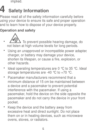 5 implied. 4 Safety Information Please read all of the safety information carefully before using your device to ensure its safe and proper operation and to learn how to dispose of your device properly. Operation and safety  To prevent possible hearing damage, do not listen at high volume levels for long periods.  Using an unapproved or incompatible power adapter, charger, or battery may damage your device, shorten its lifespan, or cause a fire, explosion, or other hazards.  Ideal operating temperatures are 0 °C to 35 °C. Ideal storage temperatures are -40 °C to +70 °C.  Pacemaker manufacturers recommend that a minimum distance of 15 cm be maintained between a device and a pacemaker to prevent potential interference with the pacemaker. If using a pacemaker, hold the device on the side opposite the pacemaker and do not carry the device in your front pocket.  Keep the device and the battery away from excessive heat and direct sunlight. Do not place them on or in heating devices, such as microwave ovens, stoves, or radiators. 