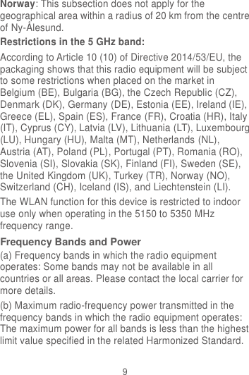 9 Norway: This subsection does not apply for the geographical area within a radius of 20 km from the centre of Ny-Ålesund. Restrictions in the 5 GHz band: According to Article 10 (10) of Directive 2014/53/EU, the packaging shows that this radio equipment will be subject to some restrictions when placed on the market in Belgium (BE), Bulgaria (BG), the Czech Republic (CZ), Denmark (DK), Germany (DE), Estonia (EE), Ireland (IE), Greece (EL), Spain (ES), France (FR), Croatia (HR), Italy (IT), Cyprus (CY), Latvia (LV), Lithuania (LT), Luxembourg (LU), Hungary (HU), Malta (MT), Netherlands (NL), Austria (AT), Poland (PL), Portugal (PT), Romania (RO), Slovenia (SI), Slovakia (SK), Finland (FI), Sweden (SE), the United Kingdom (UK), Turkey (TR), Norway (NO), Switzerland (CH), Iceland (IS), and Liechtenstein (LI). The WLAN function for this device is restricted to indoor use only when operating in the 5150 to 5350 MHz frequency range. Frequency Bands and Power (a) Frequency bands in which the radio equipment operates: Some bands may not be available in all countries or all areas. Please contact the local carrier for more details. (b) Maximum radio-frequency power transmitted in the frequency bands in which the radio equipment operates: The maximum power for all bands is less than the highest limit value specified in the related Harmonized Standard. 