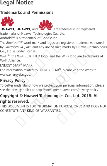 Legal NoticeTrademarks and Permissions,  , and   are trademarks or registeredtrademarks of Huawei Technologies Co., Ltd.Android™ is a trademark of Google Inc.The Bluetooth® word mark and logos are registered trademarks ownedby Bluetooth SIG, Inc. and any use of such marks by Huawei TechnologiesCo., Ltd. is under license.Wi-Fi®, the Wi-Fi CERTIFIED logo, and the Wi-Fi logo are trademarks ofWi-Fi Alliance.ENERGY STAR® MARKFor information related to ENERGY STAR®, please visit the websitewww.energystar.gov.Privacy PolicyTo better understand how we protect your personal information, pleasesee the privacy policy at http://consumer.huawei.com/privacy-policy.Copyright © Huawei Technologies Co., Ltd. 2018. Allrights reserved.THIS DOCUMENT IS FOR INFORMATION PURPOSE ONLY, AND DOES NOTCONSTITUTE ANY KIND OF WARRANTIES.7华为信息资产  仅供TUV-SUD公司使用  严禁扩散
