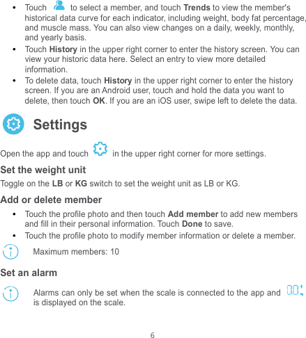  6  Touch    to select a member, and touch Trends to view the member&apos;s historical data curve for each indicator, including weight, body fat percentage, and muscle mass. You can also view changes on a daily, weekly, monthly, and yearly basis.  Touch History in the upper right corner to enter the history screen. You can view your historic data here. Select an entry to view more detailed information.  To delete data, touch History in the upper right corner to enter the history screen. If you are an Android user, touch and hold the data you want to delete, then touch OK. If you are an iOS user, swipe left to delete the data.      Settings Open the app and touch   in the upper right corner for more settings. Set the weight unit Toggle on the LB or KG switch to set the weight unit as LB or KG. Add or delete member  Touch the profile photo and then touch Add member to add new members and fill in their personal information. Touch Done to save.  Touch the profile photo to modify member information or delete a member.  Maximum members: 10 Set an alarm    Alarms can only be set when the scale is connected to the app and   is displayed on the scale. kg 