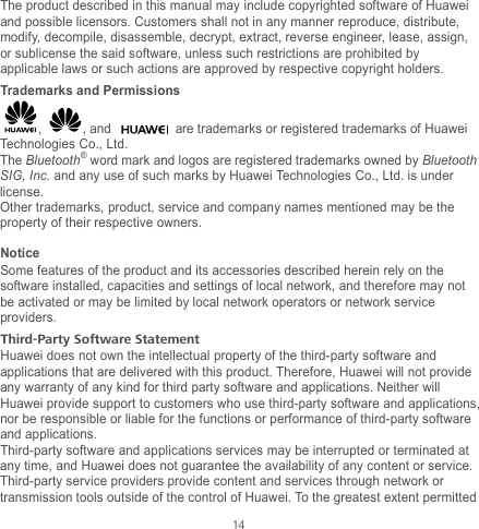  14 The product described in this manual may include copyrighted software of Huawei and possible licensors. Customers shall not in any manner reproduce, distribute, modify, decompile, disassemble, decrypt, extract, reverse engineer, lease, assign, or sublicense the said software, unless such restrictions are prohibited by applicable laws or such actions are approved by respective copyright holders. Trademarks and Permissions ,  , and  are trademarks or registered trademarks of Huawei Technologies Co., Ltd. The Bluetooth® word mark and logos are registered trademarks owned by Bluetooth SIG, Inc. and any use of such marks by Huawei Technologies Co., Ltd. is under license.   Other trademarks, product, service and company names mentioned may be the property of their respective owners. Notice Some features of the product and its accessories described herein rely on the software installed, capacities and settings of local network, and therefore may not be activated or may be limited by local network operators or network service providers. Third-Party Software Statement Huawei does not own the intellectual property of the third-party software and applications that are delivered with this product. Therefore, Huawei will not provide any warranty of any kind for third party software and applications. Neither will Huawei provide support to customers who use third-party software and applications, nor be responsible or liable for the functions or performance of third-party software and applications. Third-party software and applications services may be interrupted or terminated at any time, and Huawei does not guarantee the availability of any content or service. Third-party service providers provide content and services through network or transmission tools outside of the control of Huawei. To the greatest extent permitted 