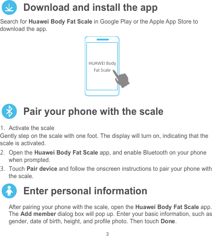  3  Download and install the app Search for Huawei Body Fat Scale in Google Play or the Apple App Store to download the app.    Pair your phone with the scale 1. Activate the scale Gently step on the scale with one foot. The display will turn on, indicating that the scale is activated. 2. Open the Huawei Body Fat Scale app, and enable Bluetooth on your phone when prompted.   3. Touch Pair device and follow the onscreen instructions to pair your phone with the scale.    Enter personal information After pairing your phone with the scale, open the Huawei Body Fat Scale app. The Add member dialog box will pop up. Enter your basic information, such as gender, date of birth, height, and profile photo. Then touch Done. HUAWEI BodyFat Scale  