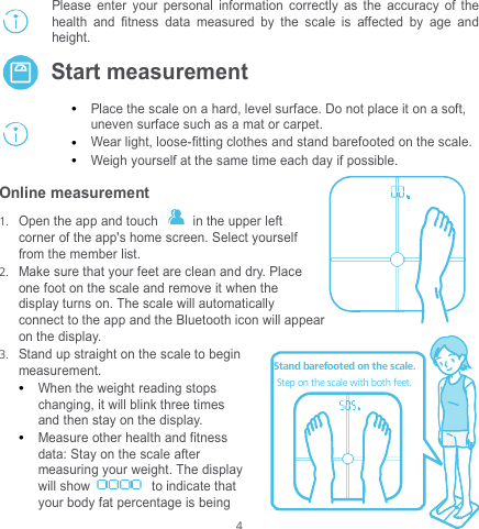  4 kg Please enter your personal information correctly as the accuracy of the health and fitness data measured by the scale is affected by age and height.  Start measurement   Place the scale on a hard, level surface. Do not place it on a soft, uneven surface such as a mat or carpet.    Wear light, loose-fitting clothes and stand barefooted on the scale.    Weigh yourself at the same time each day if possible. Online measurement 1. Open the app and touch    in the upper left corner of the app&apos;s home screen. Select yourself from the member list. 2. Make sure that your feet are clean and dry. Place one foot on the scale and remove it when the display turns on. The scale will automatically connect to the app and the Bluetooth icon will appear on the display.   3. Stand up straight on the scale to begin measurement.   When the weight reading stops changing, it will blink three times and then stay on the display.  Measure other health and fitness data: Stay on the scale after measuring your weight. The display will show  to indicate that your body fat percentage is being  kgStand barefooted on the scale.Step on the scale with both feet.