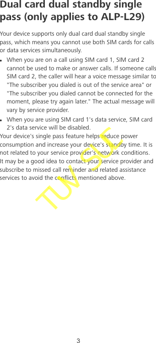 Dual card dual standby singlepass (only applies to ALP-L29)Your device supports only dual card dual standby singlepass, which means you cannot use both SIM cards for callsor data services simultaneously.lWhen you are on a call using SIM card 1, SIM card 2cannot be used to make or answer calls. If someone callsSIM card 2, the caller will hear a voice message similar to&quot;The subscriber you dialed is out of the service area&quot; or&quot;The subscriber you dialed cannot be connected for themoment, please try again later.&quot; The actual message willvary by service provider.lWhen you are using SIM card 1&apos;s data service, SIM card2&apos;s data service will be disabled.Your device&apos;s single pass feature helps reduce powerconsumption and increase your device&apos;s standby time. It isnot related to your service provider&apos;s network conditions.It may be a good idea to contact your service provider andsubscribe to missed call reminder and related assistanceservices to avoid the conicts mentioned above.3TUV SUD