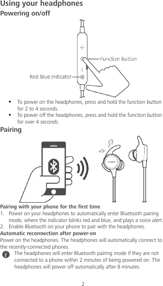 2 Using your headphones Powering on/off   To power on the headphones, press and hold the function button for 2 to 4 seconds.  To power off the headphones, press and hold the function button for over 4 seconds. Pairing  Pairing with your phone for the first time 1. Power on your headphones to automatically enter Bluetooth pairing mode, where the indicator blinks red and blue, and plays a voice alert. 2. Enable Bluetooth on your phone to pair with the headphones. Automatic reconnection after power-on Power on the headphones. The headphones will automatically connect to the recently-connected phones.  The headphones will enter Bluetooth pairing mode if they are not connected to a phone within 2 minutes of being powered on. The headphones will power off automatically after 8 minutes.  