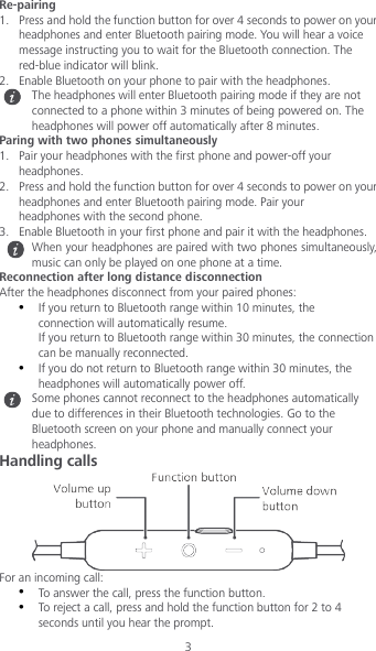 3 Re-pairing 1. Press and hold the function button for over 4 seconds to power on your headphones and enter Bluetooth pairing mode. You will hear a voice message instructing you to wait for the Bluetooth connection. The red-blue indicator will blink. 2. Enable Bluetooth on your phone to pair with the headphones.  The headphones will enter Bluetooth pairing mode if they are not connected to a phone within 3 minutes of being powered on. The headphones will power off automatically after 8 minutes. Paring with two phones simultaneously 1. Pair your headphones with the first phone and power-off your headphones. 2. Press and hold the function button for over 4 seconds to power on your headphones and enter Bluetooth pairing mode. Pair your headphones with the second phone. 3. Enable Bluetooth in your first phone and pair it with the headphones.  When your headphones are paired with two phones simultaneously, music can only be played on one phone at a time. Reconnection after long distance disconnection After the headphones disconnect from your paired phones:  If you return to Bluetooth range within 10 minutes, the connection will automatically resume. If you return to Bluetooth range within 30 minutes, the connection can be manually reconnected.  If you do not return to Bluetooth range within 30 minutes, the headphones will automatically power off.  Some phones cannot reconnect to the headphones automatically due to differences in their Bluetooth technologies. Go to the Bluetooth screen on your phone and manually connect your headphones. Handling calls  For an incoming call:  To answer the call, press the function button.  To reject a call, press and hold the function button for 2 to 4 seconds until you hear the prompt. 