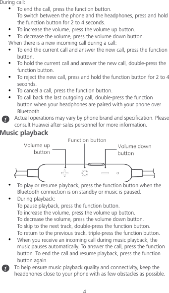 4 During call:  To end the call, press the function button. To switch between the phone and the headphones, press and hold the function button for 2 to 4 seconds.  To increase the volume, press the volume up button.  To decrease the volume, press the volume down button. When there is a new incoming call during a call:  To end the current call and answer the new call, press the function button.  To hold the current call and answer the new call, double-press the function button.  To reject the new call, press and hold the function button for 2 to 4 seconds.  To cancel a call, press the function button.  To call back the last outgoing call, double-press the function button when your headphones are paired with your phone over Bluetooth.  Actual operations may vary by phone brand and specification. Please consult Huawei after-sales personnel for more information. Music playback   To play or resume playback, press the function button when the Bluetooth connection is on standby or music is paused.  During playback: To pause playback, press the function button. To increase the volume, press the volume up button. To decrease the volume, press the volume down button. To skip to the next track, double-press the function button. To return to the previous track, triple-press the function button.  When you receive an incoming call during music playback, the music pauses automatically. To answer the call, press the function button. To end the call and resume playback, press the function button again.  To help ensure music playback quality and connectivity, keep the headphones close to your phone with as few obstacles as possible. 