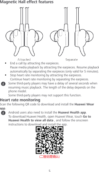 5 Magnetic Hall effect features   End a call by attracting the earpieces. Pause media playback by attracting the earpieces. Resume playback automatically by separating the earpieces (only valid for 5 minutes).  Stop heart rate monitoring by attracting the earpieces.   Continue heart rate monitoring by separating the earpieces.  Some third-party players may have a delay of several seconds when resuming music playback. The length of the delay depends on the phone model. Some third-party players may not support this function. Heart rate monitoring Scan the following QR code to download and install the Huawei Wear app.  Android users also need to install the Huawei Health app. To download Huawei Health, open Huawei Wear, touch Go to Huawei Health to view all data , and follow the onscreen instructions to download and install the app.            (二维码需确认) 