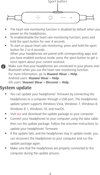 6    The heart rate monitoring function is disabled by default when you power on the headphones.  To enable/disable the heart rate monitoring function, press and hold the sport button for over 4 seconds.  To start or pause heart rate monitoring, press and hold the sport button for 2 to 4 seconds. When your headphones are paired with corresponding apps and you have enabled workout mode, press the sport button to get a voice report about your current workout.  Make sure that your headphones are connected to your phone over Bluetooth when you use the heart rate monitoring function. For more information, go to Huawei Wear &gt; Help. Android users: Huawei Wear &gt; Help. iOS users: Huawei Wear &gt; Discover &gt; Help. System update  You can update your headphones&apos; firmware by connecting the headphones to a computer through a USB port. The headphones update system supports Windows Vista, Windows 7, Windows 8, Windows 8.1, Windows 10, and macOS.  Visit xxx and download the update package to your computer.  Connect your headphones to your computer using the data cable, then run the update package. Follow the onscreen instructions to update your headphones&apos; firmware.  If the update fails, and the headphones stay in update mode, you can reconnect the headphones to your computer and run the update package again.  Make sure that the headphones are properly connected to the computer during the update process.    