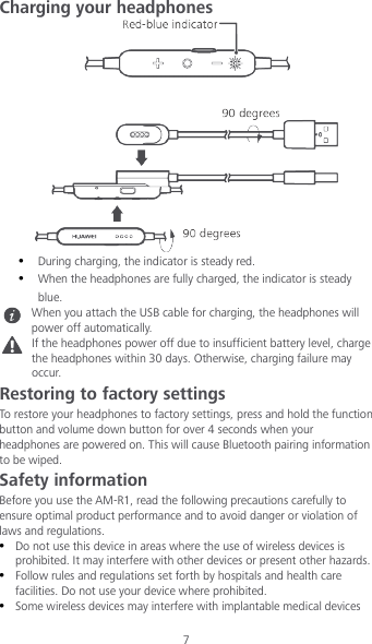 7 Charging your headphones   During charging, the indicator is steady red.  When the headphones are fully charged, the indicator is steady blue.  When you attach the USB cable for charging, the headphones will power off automatically.  If the headphones power off due to insufficient battery level, charge the headphones within 30 days. Otherwise, charging failure may occur. Restoring to factory settings To restore your headphones to factory settings, press and hold the function button and volume down button for over 4 seconds when your headphones are powered on. This will cause Bluetooth pairing information to be wiped. Safety information Before you use the AM-R1, read the following precautions carefully to ensure optimal product performance and to avoid danger or violation of laws and regulations.  Do not use this device in areas where the use of wireless devices is prohibited. It may interfere with other devices or present other hazards.  Follow rules and regulations set forth by hospitals and health care facilities. Do not use your device where prohibited.  Some wireless devices may interfere with implantable medical devices 