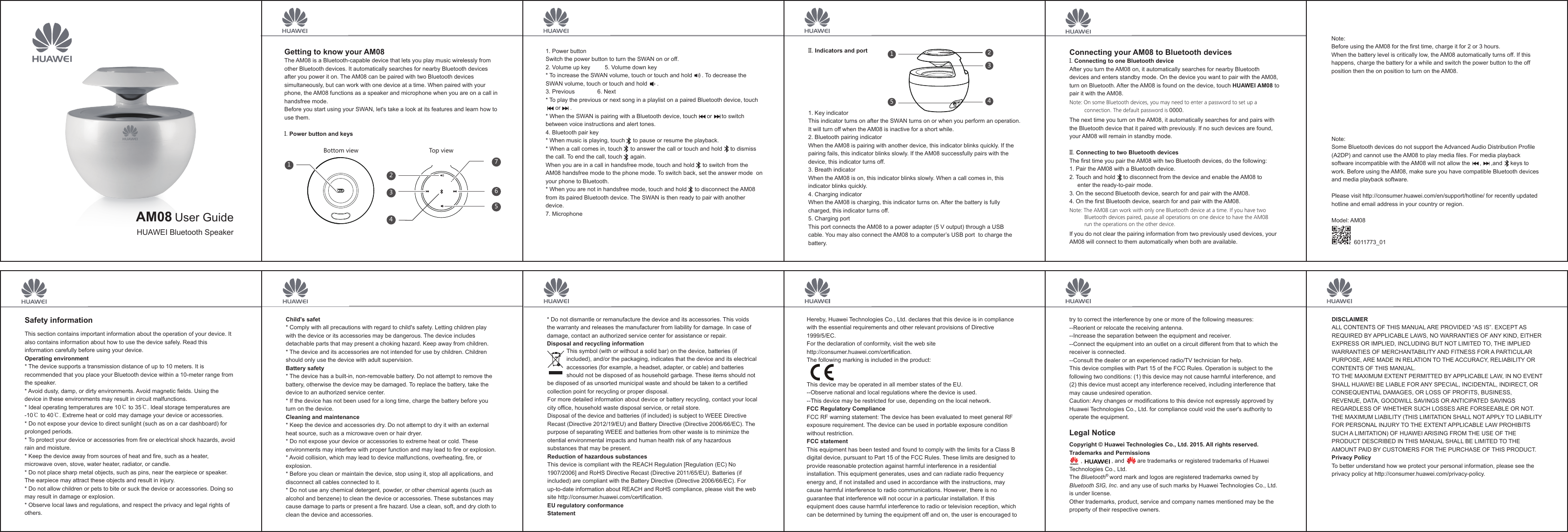 1. Power buttonSwitch the power button to turn the SWAN on or off.2. Volume up key 5. Volume down key* To increase the SWAN volume, touch or touch and hold      . To decrease the SWAN volume, touch or touch and hold      .3. Previous 6. Next* To play the previous or next song in a playlist on a paired Bluetooth device, touch      or      .* When the SWAN is pairing with a Bluetooth device, touch      or      to switch between voice instructions and alert tones.4. Bluetooth pair key* When music is playing, touch     to pause or resume the playback.* When a call comes in, touch     to answer the call or touch and hold     to dismiss the call. To end the call, touch     again.When you are in a call in handsfree mode, touch and hold     to switch from the AM08 handsfree mode to the phone mode. To switch back, set the answer mode  on your phone to Bluetooth.* When you are not in handsfree mode, touch and hold     to disconnect the AM08 from its paired Bluetooth device. The SWAN is then ready to pair with another device.7. MicrophoneConnecting your AM08 to Bluetooth devicesI. Connecting to one Bluetooth deviceAfter you turn the AM08 on, it automatically searches for nearby Bluetooth devices and enters standby mode. On the device you want to pair with the AM08, turn on Bluetooth. After the AM08 is found on the device, touch HUAWEI AM08 to pair it with the AM08.Note: On some Bluetooth devices, you may need to enter a password to set up a            connection. The default password is 0000.The next time you turn on the AM08, it automatically searches for and pairs with the Bluetooth device that it paired with previously. If no such devices are found, your AM08 will remain in standby mode.II. Connecting to two Bluetooth devicesThe first time you pair the AM08 with two Bluetooth devices, do the following:1. Pair the AM08 with a Bluetooth device.2. Touch and hold     to disconnect from the device and enable the AM08 to enter the ready-to-pair mode.3. On the second Bluetooth device, search for and pair with the AM08.4. On the first Bluetooth device, search for and pair with the AM08.Note: The AM08 can work with only one Bluetooth device at a time. If you have two           Bluetooth devices paired, pause all operations on one device to have the AM08           run the operations on the other device.If you do not clear the pairing information from two previously used devices, your AM08 will connect to them automatically when both are available.Note:Some Bluetooth devices do not support the Advanced Audio Distribution Profile (A2DP) and cannot use the AM08 to play media files. For media playback software incompatible with the AM08 will not allow the      ,      ,and     keys to work. Before using the AM08, make sure you have compatible Bluetooth devices and media playback software.Please visit http://consumer.huawei.com/en/support/hotline/ for recently updated hotline and email address in your country or region.Model: AM08II. Indicators and port1234765Bottom view Top viewHUAWEI Bluetooth Speaker45231Getting to know your AM08The AM08 is a Bluetooth-capable device that lets you play music wirelessly from other Bluetooth devices. It automatically searches for nearby Bluetooth devices after you power it on. The AM08 can be paired with two Bluetooth devices simultaneously, but can work with one device at a time. When paired with your phone, the AM08 functions as a speaker and microphone when you are on a call in handsfree mode.Before you start using your SWAN, let&apos;s take a look at its features and learn how to use them.I. Power button and keysUser GuideAM081. Key indicatorThis indicator turns on after the SWAN turns on or when you perform an operation. It will turn off when the AM08 is inactive for a short while.2. Bluetooth pairing indicatorWhen the AM08 is pairing with another device, this indicator blinks quickly. If the pairing fails, this indicator blinks slowly. If the AM08 successfully pairs with the device, this indicator turns off.3. Breath indicatorWhen the AM08 is on, this indicator blinks slowly. When a call comes in, this indicator blinks quickly.4. Charging indicatorWhen the AM08 is charging, this indicator turns on. After the battery is fully charged, this indicator turns off.5. Charging portThis port connects the AM08 to a power adapter (5 V output) through a USB cable. You may also connect the AM08 to a computer’s USB port  to charge the battery.Safety informationThis section contains important information about the operation of your device. It also contains information about how to use the device safely. Read this information carefully before using your device.Operating environment* The device supports a transmission distance of up to 10 meters. It is recommended that you place your Bluetooth device within a 10-meter range from the speaker.* Avoid dusty, damp, or dirty environments. Avoid magnetic fields. Using the device in these environments may result in circuit malfunctions. * Ideal operating temperatures are 10℃ to 35℃. Ideal storage temperatures are -10℃ to 40℃. Extreme heat or cold may damage your device or accessories. * Do not expose your device to direct sunlight (such as on a car dashboard) for prolonged periods. * To protect your device or accessories from fire or electrical shock hazards, avoid rain and moisture. * Keep the device away from sources of heat and fire, such as a heater, microwave oven, stove, water heater, radiator, or candle. * Do not place sharp metal objects, such as pins, near the earpiece or speaker. The earpiece may attract these objects and result in injury. * Do not allow children or pets to bite or suck the device or accessories. Doing so may result in damage or explosion. * Observe local laws and regulations, and respect the privacy and legal rights of others. Child&apos;s safet* Comply with all precautions with regard to child&apos;s safety. Letting children play with the device or its accessories may be dangerous. The device includes detachable parts that may present a choking hazard. Keep away from children. * The device and its accessories are not intended for use by children. Children should only use the device with adult supervision. Battery safety* The device has a built-in, non-removable battery. Do not attempt to remove the battery, otherwise the device may be damaged. To replace the battery, take the device to an authorized service center.* If the device has not been used for a long time, charge the battery before you turn on the device.Cleaning and maintenance* Keep the device and accessories dry. Do not attempt to dry it with an external heat source, such as a microwave oven or hair dryer. * Do not expose your device or accessories to extreme heat or cold. These environments may interfere with proper function and may lead to fire or explosion. * Avoid collision, which may lead to device malfunctions, overheating, fire, or explosion. * Before you clean or maintain the device, stop using it, stop all applications, and disconnect all cables connected to it. * Do not use any chemical detergent, powder, or other chemical agents (such as alcohol and benzene) to clean the device or accessories. These substances may cause damage to parts or present a fire hazard. Use a clean, soft, and dry cloth to clean the device and accessories.* Do not dismantle or remanufacture the device and its accessories. This voids the warranty and releases the manufacturer from liability for damage. In case of damage, contact an authorized service center for assistance or repair.Disposal and recycling informationtry to correct the interference by one or more of the following measures:--Reorient or relocate the receiving antenna.--Increase the separation between the equipment and receiver.--Connect the equipment into an outlet on a circuit different from that to which the receiver is connected.--Consult the dealer or an experienced radio/TV technician for help.This device complies with Part 15 of the FCC Rules. Operation is subject to the following two conditions: (1) this device may not cause harmful interference, and (2) this device must accept any interference received, including interference that may cause undesired operation.Caution: Any changes or modifications to this device not expressly approved by Huawei Technologies Co., Ltd. for compliance could void the user&apos;s authority to operate the equipment.Legal NoticeCopyright © Huawei Technologies Co., Ltd. 2015. All rights reserved. Trademarks and Permissions       ,                  , and        are trademarks or registered trademarks of Huawei Technologies Co., Ltd.The Bluetooth   word mark and logos are registered trademarks owned by Bluetooth SIG, Inc. and any use of such marks by Huawei Technologies Co., Ltd. is under license. Other trademarks, product, service and company names mentioned may be the property of their respective owners. Hereby, Huawei Technologies Co., Ltd. declares that this device is in compliance with the essential requirements and other relevant provisions of Directive 1999/5/EC.For the declaration of conformity, visit the web site http://consumer.huawei.com/certification.The following marking is included in the product:This device may be operated in all member states of the EU.--Observe national and local regulations where the device is used.--This device may be restricted for use, depending on the local network. FCC Regulatory ComplianceFCC RF warning statement: The device has been evaluated to meet general RF exposure requirement. The device can be used in portable exposure condition without restriction. FCC statementThis equipment has been tested and found to comply with the limits for a Class B digital device, pursuant to Part 15 of the FCC Rules. These limits are designed to provide reasonable protection against harmful interference in a residential installation. This equipment generates, uses and can radiate radio frequency energy and, if not installed and used in accordance with the instructions, may cause harmful interference to radio communications. However, there is no guarantee that interference will not occur in a particular installation. If this equipment does cause harmful interference to radio or television reception, which can be determined by turning the equipment off and on, the user is encouraged to This symbol (with or without a solid bar) on the device, batteries (if included), and/or the packaging, indicates that the device and its electrical accessories (for example, a headset, adapter, or cable) and batteries should not be disposed of as household garbage. These items should not be disposed of as unsorted municipal waste and should be taken to a certified collection point for recycling or proper disposal.For more detailed information about device or battery recycling, contact your local city office, household waste disposal service, or retail store.Disposal of the device and batteries (if included) is subject to WEEE Directive Recast (Directive 2012/19/EU) and Battery Directive (Directive 2006/66/EC). The purpose of separating WEEE and batteries from other waste is to minimize the otential environmental impacts and human health risk of any hazardous substances that may be present.Reduction of hazardous substancesThis device is compliant with the REACH Regulation [Regulation (EC) No 1907/2006] and RoHS Directive Recast (Directive 2011/65/EU). Batteries (if included) are compliant with the Battery Directive (Directive 2006/66/EC). For up-to-date information about REACH and RoHS compliance, please visit the web site http://consumer.huawei.com/certification.EU regulatory conformanceStatementDISCLAIMERALL CONTENTS OF THIS MANUAL ARE PROVIDED “AS IS”. EXCEPT AS REQUIRED BY APPLICABLE LAWS, NO WARRANTIES OF ANY KIND, EITHER EXPRESS OR IMPLIED, INCLUDING BUT NOT LIMITED TO, THE IMPLIED WARRANTIES OF MERCHANTABILITY AND FITNESS FOR A PARTICULAR PURPOSE, ARE MADE IN RELATION TO THE ACCURACY, RELIABILITY OR CONTENTS OF THIS MANUAL.TO THE MAXIMUM EXTENT PERMITTED BY APPLICABLE LAW, IN NO EVENT SHALL HUAWEI BE LIABLE FOR ANY SPECIAL, INCIDENTAL, INDIRECT, OR CONSEQUENTIAL DAMAGES, OR LOSS OF PROFITS, BUSINESS, REVENUE, DATA, GOODWILL SAVINGS OR ANTICIPATED SAVINGS REGARDLESS OF WHETHER SUCH LOSSES ARE FORSEEABLE OR NOT. THE MAXIMUM LIABILITY (THIS LIMITATION SHALL NOT APPLY TO LIABILITY FOR PERSONAL INJURY TO THE EXTENT APPLICABLE LAW PROHIBITS SUCH A LIMITATION) OF HUAWEI ARISING FROM THE USE OF THE PRODUCT DESCRIBED IN THIS MANUAL SHALL BE LIMITED TO THE AMOUNT PAID BY CUSTOMERS FOR THE PURCHASE OF THIS PRODUCT.Privacy PolicyTo better understand how we protect your personal information, please see the privacy policy at http://consumer.huawei.com/privacy-policy.®Note:Before using the AM08 for the first time, charge it for 2 or 3 hours.When the battery level is critically low, the AM08 automatically turns off. If this happens, charge the battery for a while and switch the power button to the off position then the on position to turn on the AM08.6011773_01