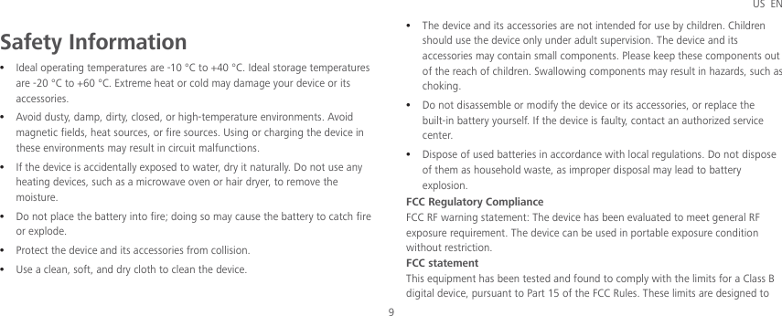 US EN 9 Safety Information z Ideal operating temperatures are -10 °C to +40 °C. Ideal storage temperatures are -20 °C to +60 °C. Extreme heat or cold may damage your device or its accessories. z Avoid dusty, damp, dirty, closed, or high-temperature environments. Avoid magnetic fields, heat sources, or fire sources. Using or charging the device in these environments may result in circuit malfunctions. z If the device is accidentally exposed to water, dry it naturally. Do not use any heating devices, such as a microwave oven or hair dryer, to remove the moisture. z Do not place the battery into fire; doing so may cause the battery to catch fire or explode. z Protect the device and its accessories from collision. z Use a clean, soft, and dry cloth to clean the device. z The device and its accessories are not intended for use by children. Children should use the device only under adult supervision. The device and its accessories may contain small components. Please keep these components out of the reach of children. Swallowing components may result in hazards, such as choking. z Do not disassemble or modify the device or its accessories, or replace the built-in battery yourself. If the device is faulty, contact an authorized service center. z Dispose of used batteries in accordance with local regulations. Do not dispose of them as household waste, as improper disposal may lead to battery explosion. FCC Regulatory Compliance FCC RF warning statement: The device has been evaluated to meet general RF exposure requirement. The device can be used in portable exposure condition without restriction. FCC statement This equipment has been tested and found to comply with the limits for a Class B digital device, pursuant to Part 15 of the FCC Rules. These limits are designed to 